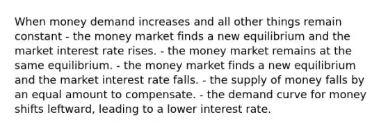 When money demand increases and all other things remain constant - the money market finds a new equilibrium and the market interest rate rises. - the money market remains at the same equilibrium. - the money market finds a new equilibrium and the market interest rate falls. - the supply of money falls by an equal amount to compensate. - the demand curve for money shifts leftward, leading to a lower interest rate.