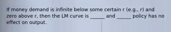 If money demand is infinite below some certain r (e.g., r) and zero above r, then the LM curve is ______ and ______ policy has no effect on output.