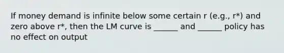 If money demand is infinite below some certain r (e.g., r*) and zero above r*, then the LM curve is ______ and ______ policy has no effect on output