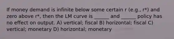 If money demand is infinite below some certain r (e.g., r*) and zero above r*, then the LM curve is ______ and ______ policy has no effect on output. A) vertical; fiscal B) horizontal; fiscal C) vertical; monetary D) horizontal; monetary