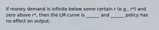 If money demand is infinite below some certain r (e.g., r*) and zero above r*, then the LM curve is ______ and ______ policy has no effect on output.