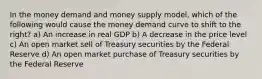 In the money demand and money supply model, which of the following would cause the money demand curve to shift to the right? a) An increase in real GDP b) A decrease in the price level c) An open market sell of Treasury securities by the Federal Reserve d) An open market purchase of Treasury securities by the Federal Reserve