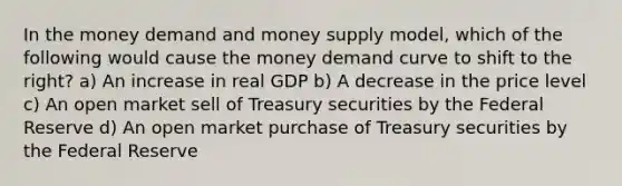 In the money demand and money supply model, which of the following would cause the money demand curve to shift to the right? a) An increase in real GDP b) A decrease in the price level c) An open market sell of Treasury securities by the Federal Reserve d) An open market purchase of Treasury securities by the Federal Reserve