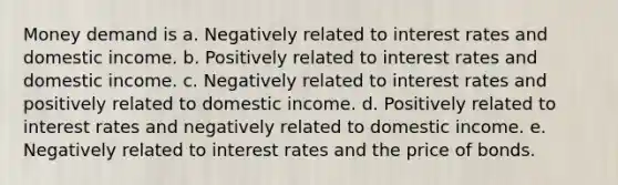 Money demand is a. Negatively related to interest rates and domestic income. b. Positively related to interest rates and domestic income. c. Negatively related to interest rates and positively related to domestic income. d. Positively related to interest rates and negatively related to domestic income. e. Negatively related to interest rates and the price of bonds.