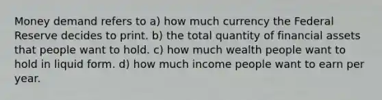 Money demand refers to a) how much currency the Federal Reserve decides to print. b) the total quantity of financial assets that people want to hold. c) how much wealth people want to hold in liquid form. d) how much income people want to earn per year.