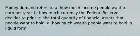 Money demand refers to a. how much income people want to earn per year. b. how much currency the Federal Reserve decides to print. c. the total quantity of financial assets that people want to hold. d. how much wealth people want to hold in liquid form.