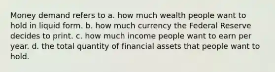 Money demand refers to a. how much wealth people want to hold in liquid form. b. how much currency the Federal Reserve decides to print. c. how much income people want to earn per year. d. the total quantity of financial assets that people want to hold.