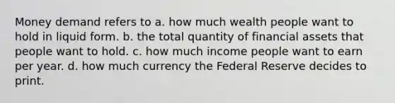 Money demand refers to a. how much wealth people want to hold in liquid form. b. the total quantity of financial assets that people want to hold. c. how much income people want to earn per year. d. how much currency the Federal Reserve decides to print.