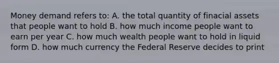 Money demand refers to: A. the total quantity of finacial assets that people want to hold B. how much income people want to earn per year C. how much wealth people want to hold in liquid form D. how much currency the Federal Reserve decides to print