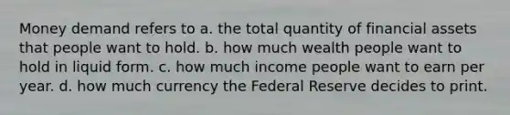 Money demand refers to a. the total quantity of financial assets that people want to hold. b. how much wealth people want to hold in liquid form. c. how much income people want to earn per year. d. how much currency the Federal Reserve decides to print.