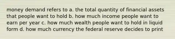 money demand refers to a. the total quantity of financial assets that people want to hold b. how much income people want to earn per year c. how much wealth people want to hold in liquid form d. how much currency the federal reserve decides to print