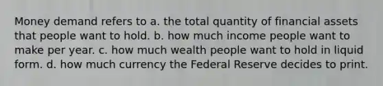 Money demand refers to a. the total quantity of financial assets that people want to hold. b. how much income people want to make per year. c. how much wealth people want to hold in liquid form. d. how much currency the Federal Reserve decides to print.