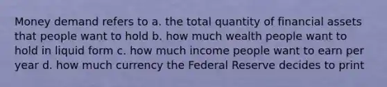 Money demand refers to a. the total quantity of financial assets that people want to hold b. how much wealth people want to hold in liquid form c. how much income people want to earn per year d. how much currency the Federal Reserve decides to print