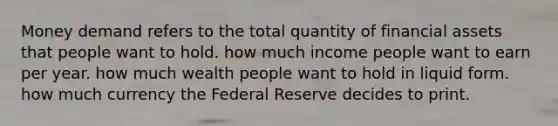 Money demand refers to the total quantity of financial assets that people want to hold. how much income people want to earn per year. how much wealth people want to hold in liquid form. how much currency the Federal Reserve decides to print.