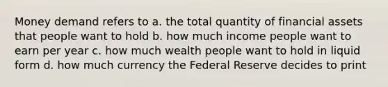 Money demand refers to a. the total quantity of financial assets that people want to hold b. how much income people want to earn per year c. how much wealth people want to hold in liquid form d. how much currency the Federal Reserve decides to print