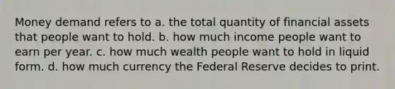 Money demand refers to a. the total quantity of financial assets that people want to hold. b. how much income people want to earn per year. c. how much wealth people want to hold in liquid form. d. how much currency the Federal Reserve decides to print.