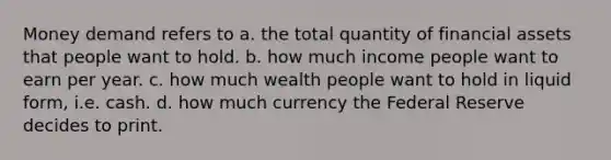 Money demand refers to a. the total quantity of financial assets that people want to hold. b. how much income people want to earn per year. c. how much wealth people want to hold in liquid form, i.e. cash. d. how much currency the Federal Reserve decides to print.