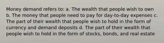 Money demand refers to: a. The wealth that people wish to own b. The money that people need to pay for day-to-day expenses c. The part of their wealth that people wish to hold in the form of currency and demand deposits d. The part of their wealth that people wish to hold in the form of stocks, bonds, and real estate