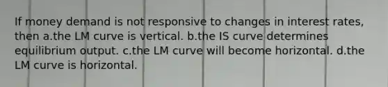 If money demand is not responsive to changes in interest rates, then a.the LM curve is vertical. b.the IS curve determines equilibrium output. c.the LM curve will become horizontal. d.the LM curve is horizontal.