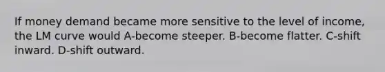 If money demand became more sensitive to the level of income, the LM curve would A-become steeper. B-become flatter. C-shift inward. D-shift outward.