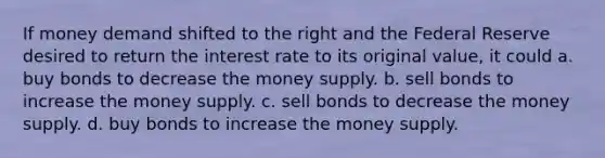 If money demand shifted to the right and the Federal Reserve desired to return the interest rate to its original value, it could a. buy bonds to decrease the money supply. b. sell bonds to increase the money supply. c. sell bonds to decrease the money supply. d. buy bonds to increase the money supply.