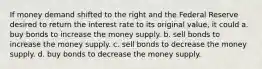 If money demand shifted to the right and the Federal Reserve desired to return the interest rate to its original value, it could a. buy bonds to increase the money supply. b. sell bonds to increase the money supply. c. sell bonds to decrease the money supply. d. buy bonds to decrease the money supply.