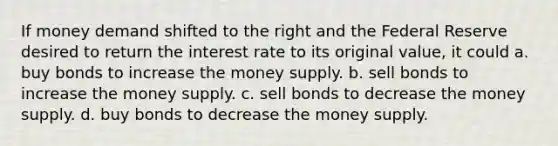 If money demand shifted to the right and the Federal Reserve desired to return the interest rate to its original value, it could a. buy bonds to increase the money supply. b. sell bonds to increase the money supply. c. sell bonds to decrease the money supply. d. buy bonds to decrease the money supply.