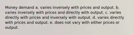 Money demand a. varies inversely with prices and output. b. varies inversely with prices and directly with output. c. varies directly with prices and inversely with output. d. varies directly with prices and output. e. does not vary with either prices or output.