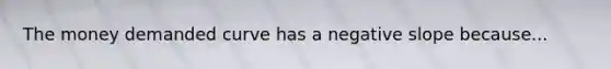 The money demanded curve has a negative slope because...
