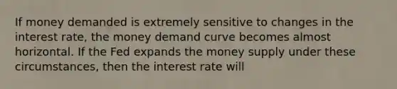 If money demanded is extremely sensitive to changes in the interest rate, the money demand curve becomes almost horizontal. If the Fed expands the money supply under these circumstances, then the interest rate will