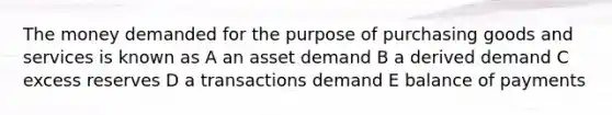 The money demanded for the purpose of purchasing goods and services is known as A an asset demand B a derived demand C excess reserves D a transactions demand E balance of payments