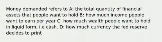 Money demanded refers to A: the total quantity of financial assets that people want to hold B: how much income people want to earn per year C: how much wealth people want to hold in liquid form, i.e cash. D: how much currency the fed reserve decides to print