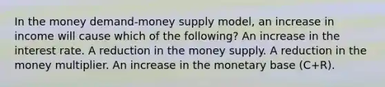 In the money demand-money supply model, an increase in income will cause which of the following? An increase in the interest rate. A reduction in the money supply. A reduction in the money multiplier. An increase in the monetary base (C+R).