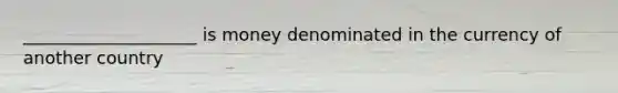 ____________________ is money denominated in the currency of another country