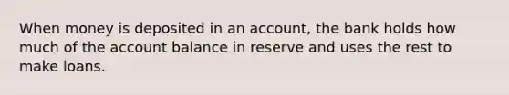 When money is deposited in an account, the bank holds how much of the account balance in reserve and uses the rest to make loans.