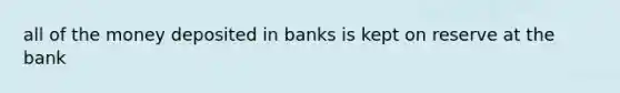 all of the money deposited in banks is kept on reserve at the bank