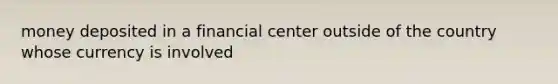 money deposited in a financial center outside of the country whose currency is involved