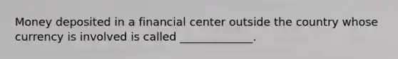 Money deposited in a financial center outside the country whose currency is involved is called _____________.