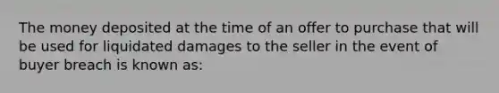 The money deposited at the time of an offer to purchase that will be used for liquidated damages to the seller in the event of buyer breach is known as: