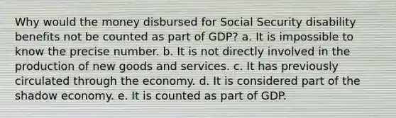 Why would the money disbursed for Social Security disability benefits not be counted as part of GDP? a. It is impossible to know the precise number. b. It is not directly involved in the production of new goods and services. c. It has previously circulated through the economy. d. It is considered part of the shadow economy. e. It is counted as part of GDP.