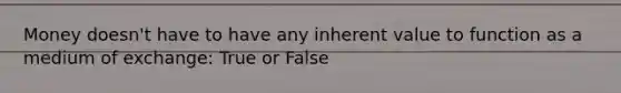 Money doesn't have to have any inherent value to function as a medium of exchange: True or False