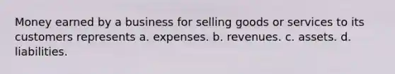 Money earned by a business for selling goods or services to its customers represents a. expenses. b. revenues. c. assets. d. liabilities.