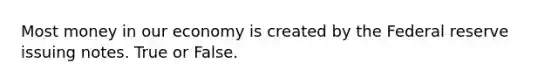 Most money in our economy is created by the Federal reserve issuing notes. True or False.