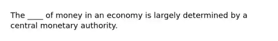 The ____ of money in an economy is largely determined by a central monetary authority.