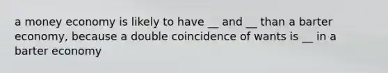 a money economy is likely to have __ and __ than a barter economy, because a double coincidence of wants is __ in a barter economy