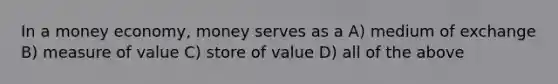 In a money economy, money serves as a A) medium of exchange B) measure of value C) store of value D) all of the above