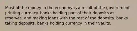 Most of the money in the economy is a result of the government printing currency. banks holding part of their deposits as reserves, and making loans with the rest of the deposits. banks taking deposits. banks holding currency in their vaults.