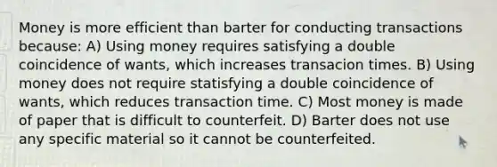 Money is more efficient than barter for conducting transactions because: A) Using money requires satisfying a double coincidence of wants, which increases transacion times. B) Using money does not require statisfying a double coincidence of wants, which reduces transaction time. C) Most money is made of paper that is difficult to counterfeit. D) Barter does not use any specific material so it cannot be counterfeited.