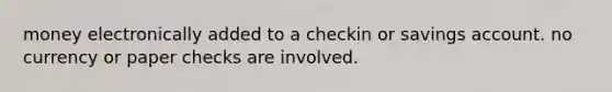 money electronically added to a checkin or savings account. no currency or paper checks are involved.