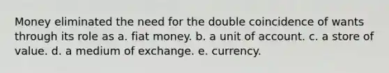 Money eliminated the need for the double coincidence of wants through its role as a. fiat money. b. a unit of account. c. a store of value. d. a medium of exchange. e. currency.